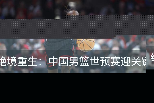 绝境重生：中国男篮世预赛迎关键第二阶段 拼搏定能破局
