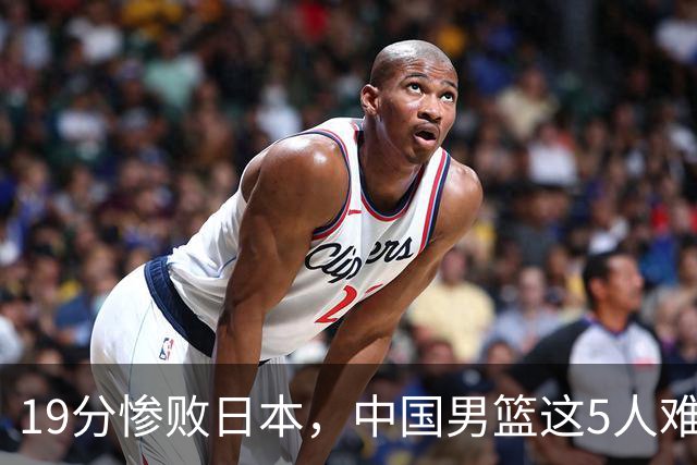 19分惨败日本，中国男篮这5人难辞其咎，输球绝非是一个人的责任