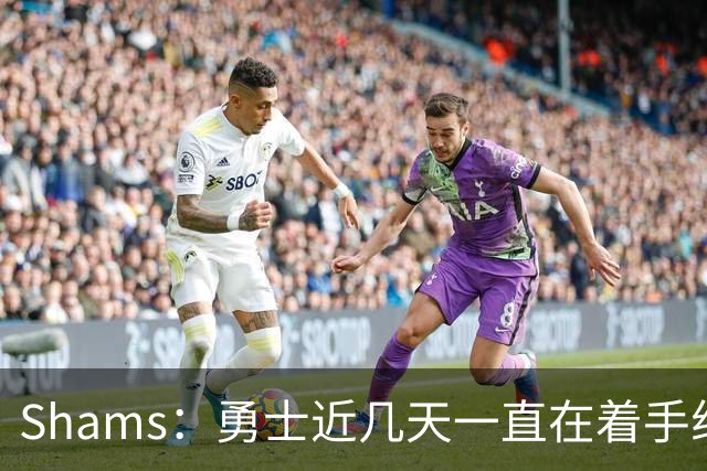 Shams：勇士近几天一直在着手组四巨头 詹眉俩是同一个包裹的交易
